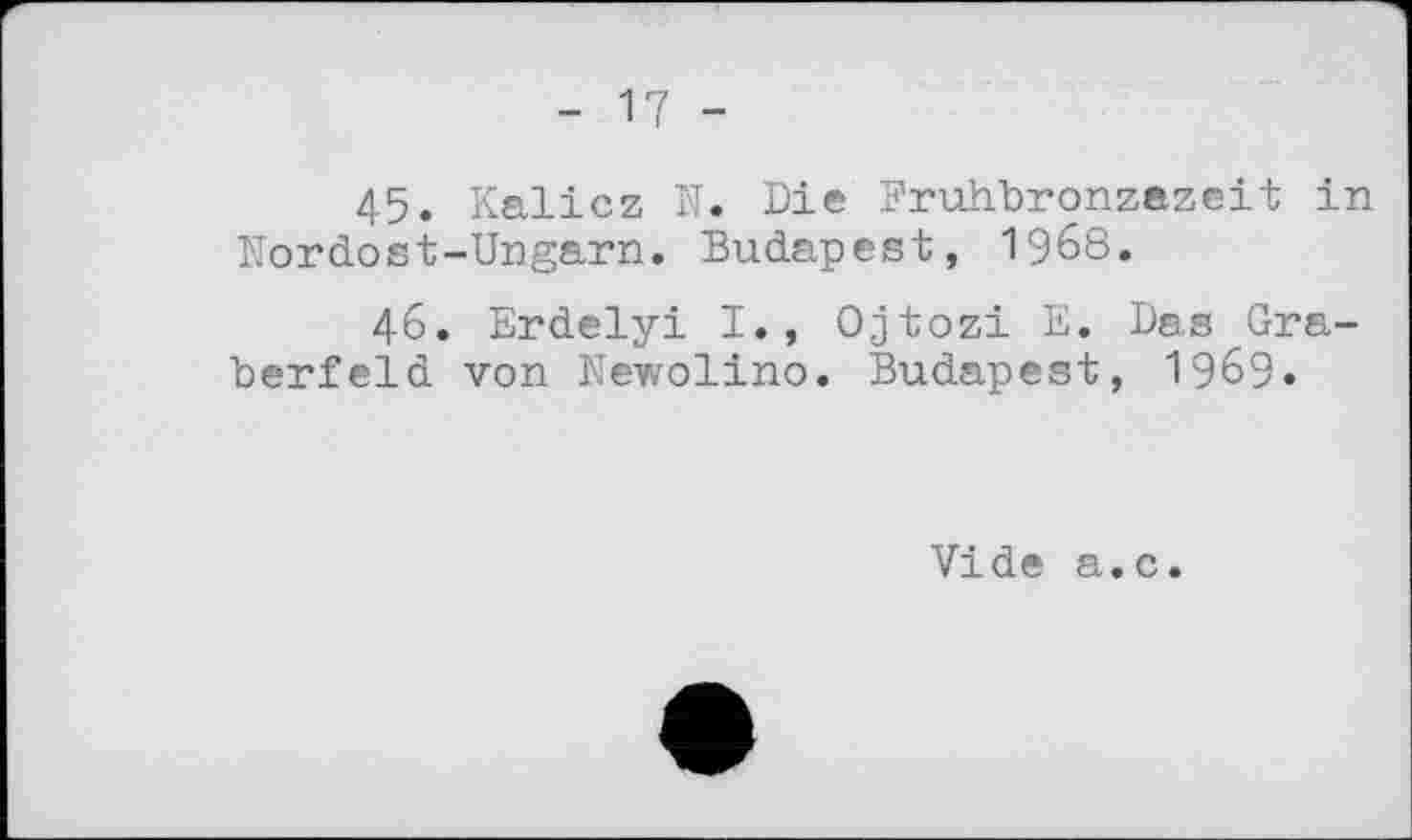 ﻿45.	Kalicz N. Die Fruhbronzazeit in Nordost-Ungarn. Budapest, I968.
46.	Erdelyi I., Ojtozi E. Das Gräberfeld von Newolino. Budapest, I969.
Vide a.c.